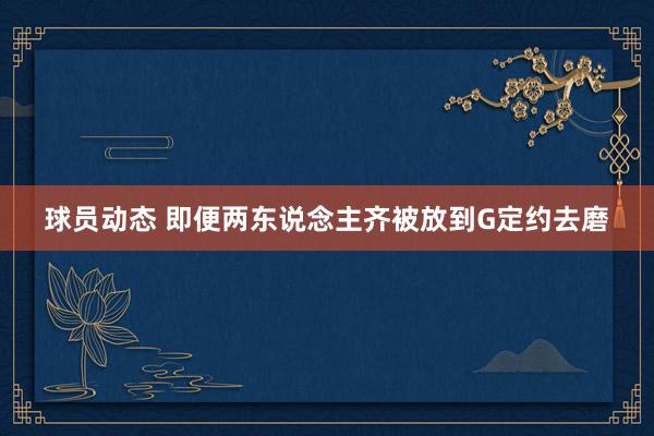 球员动态 即便两东说念主齐被放到G定约去磨