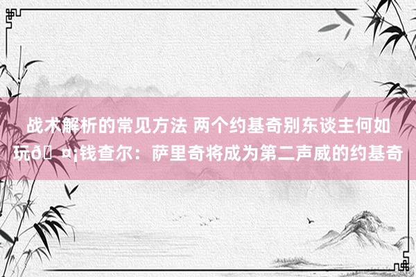 战术解析的常见方法 两个约基奇别东谈主何如玩🤡钱查尔：萨里奇将成为第二声威的约基奇