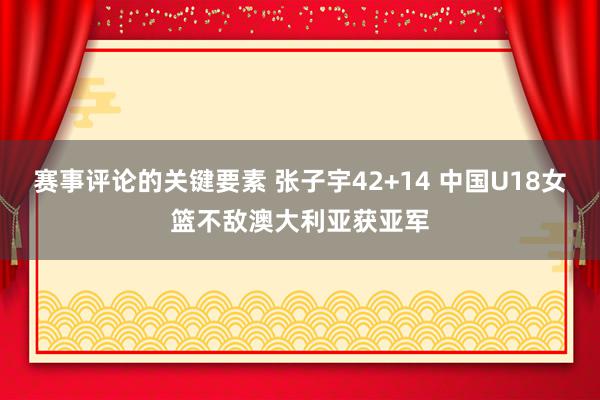 赛事评论的关键要素 张子宇42+14 中国U18女篮不敌澳大利亚获亚军