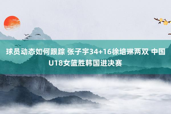 球员动态如何跟踪 张子宇34+16徐培琳两双 中国U18女篮胜韩国进决赛