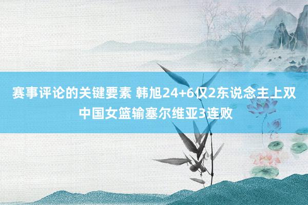 赛事评论的关键要素 韩旭24+6仅2东说念主上双 中国女篮输塞尔维亚3连败