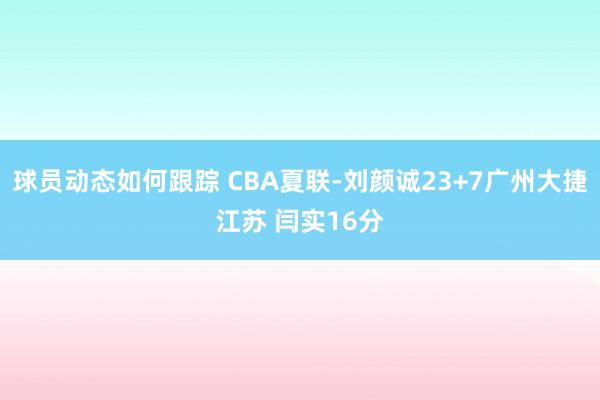 球员动态如何跟踪 CBA夏联-刘颜诚23+7广州大捷江苏 闫实16分