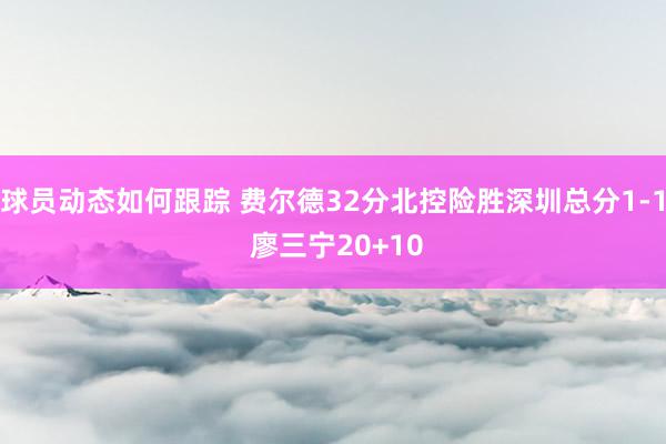 球员动态如何跟踪 费尔德32分北控险胜深圳总分1-1 廖三宁20+10