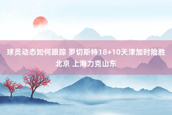 球员动态如何跟踪 罗切斯特18+10天津加时险胜北京 上海力克山东