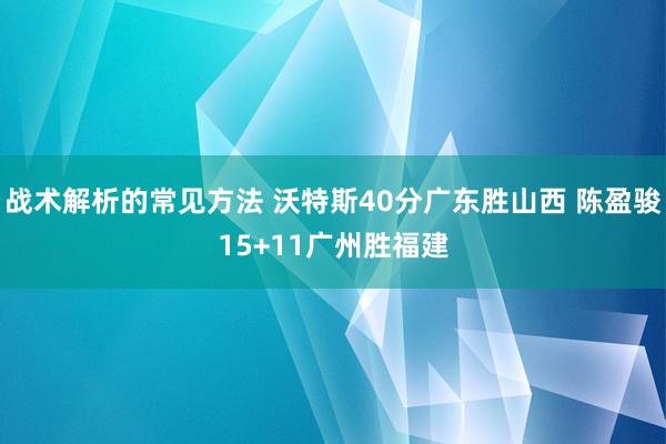 战术解析的常见方法 沃特斯40分广东胜山西 陈盈骏15+11广州胜福建