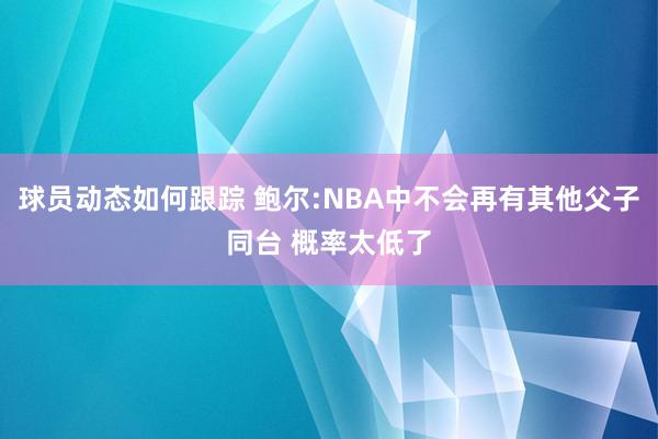 球员动态如何跟踪 鲍尔:NBA中不会再有其他父子同台 概率太低了