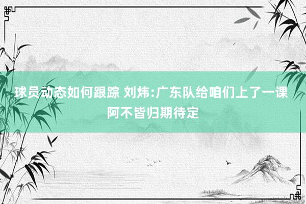 球员动态如何跟踪 刘炜:广东队给咱们上了一课 阿不皆归期待定