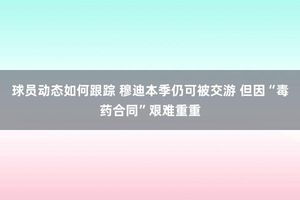 球员动态如何跟踪 穆迪本季仍可被交游 但因“毒药合同”艰难重重