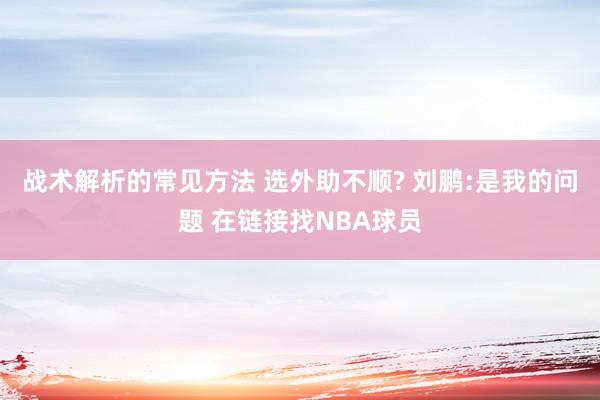 战术解析的常见方法 选外助不顺? 刘鹏:是我的问题 在链接找NBA球员