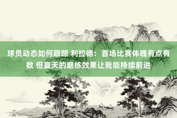 球员动态如何跟踪 利拉德：首场比赛体魄有点有数 但夏天的磨练效果让我能持续前进