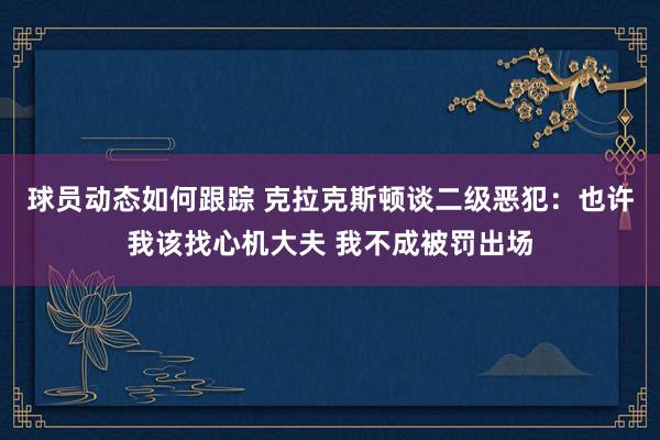 球员动态如何跟踪 克拉克斯顿谈二级恶犯：也许我该找心机大夫 我不成被罚出场