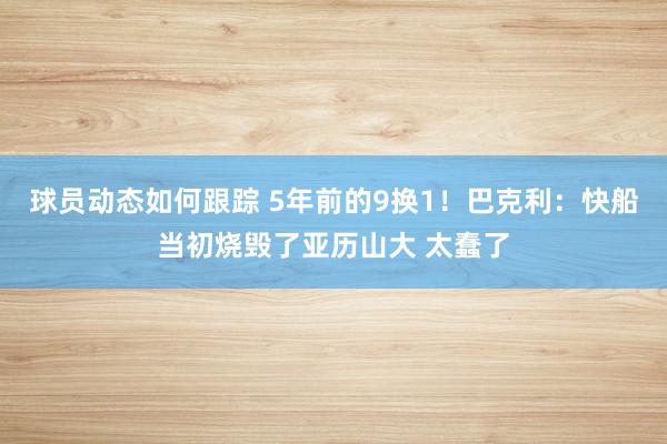 球员动态如何跟踪 5年前的9换1！巴克利：快船当初烧毁了亚历山大 太蠢了