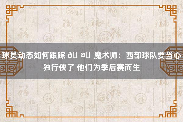 球员动态如何跟踪 🤔魔术师：西部球队要当心独行侠了 他们为季后赛而生