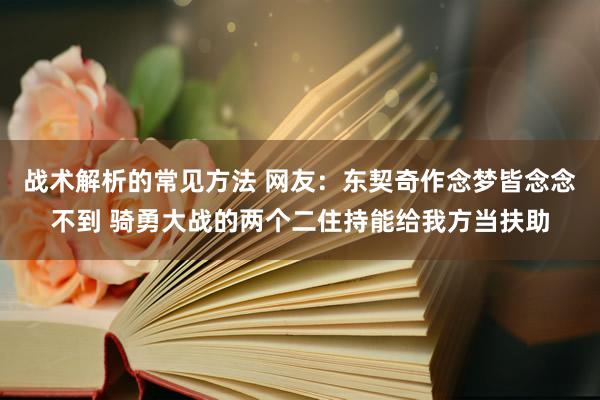 战术解析的常见方法 网友：东契奇作念梦皆念念不到 骑勇大战的两个二住持能给我方当扶助