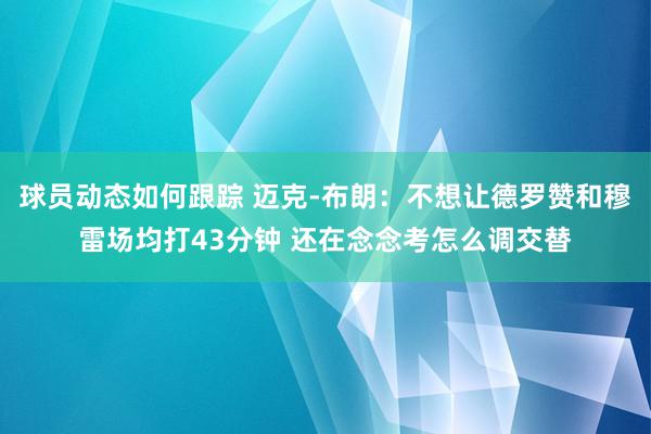 球员动态如何跟踪 迈克-布朗：不想让德罗赞和穆雷场均打43分钟 还在念念考怎么调交替