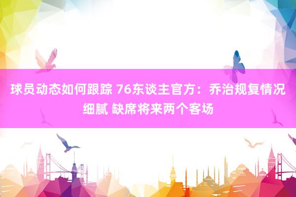 球员动态如何跟踪 76东谈主官方：乔治规复情况细腻 缺席将来两个客场