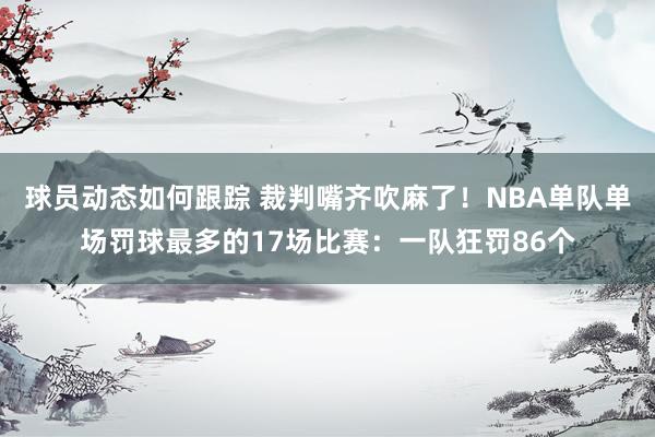 球员动态如何跟踪 裁判嘴齐吹麻了！NBA单队单场罚球最多的17场比赛：一队狂罚86个