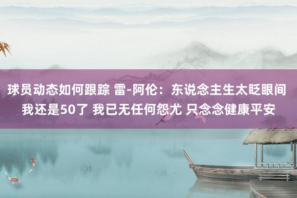 球员动态如何跟踪 雷-阿伦：东说念主生太眨眼间 我还是50了 我已无任何怨尤 只念念健康平安