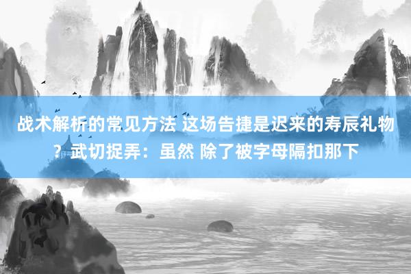 战术解析的常见方法 这场告捷是迟来的寿辰礼物？武切捉弄：虽然 除了被字母隔扣那下