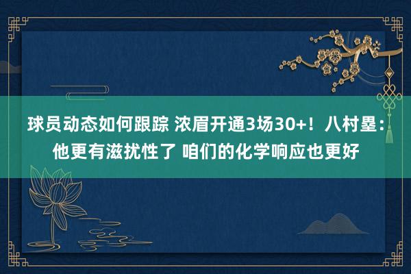 球员动态如何跟踪 浓眉开通3场30+！八村塁：他更有滋扰性了 咱们的化学响应也更好