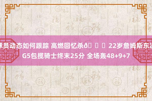 球员动态如何跟踪 高燃回忆杀🔋22岁詹姆斯东决G5包揽骑士终末25分 全场轰48+9+7