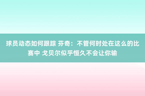 球员动态如何跟踪 芬奇：不管何时处在这么的比赛中 戈贝尔似乎恒久不会让你输