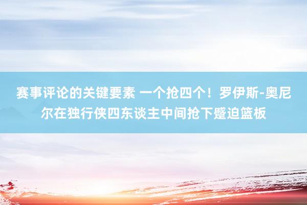 赛事评论的关键要素 一个抢四个！罗伊斯-奥尼尔在独行侠四东谈主中间抢下蹙迫篮板