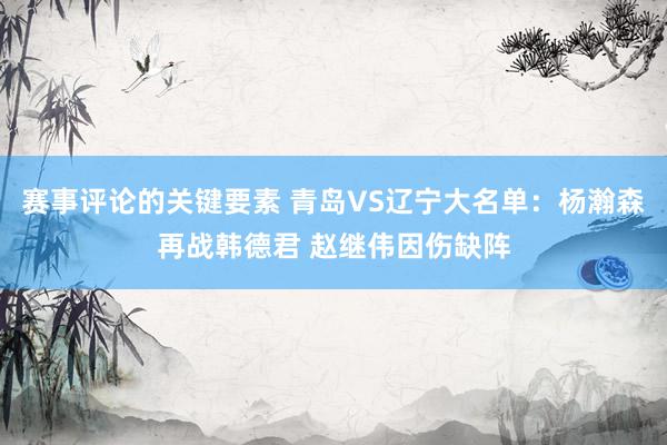 赛事评论的关键要素 青岛VS辽宁大名单：杨瀚森再战韩德君 赵继伟因伤缺阵