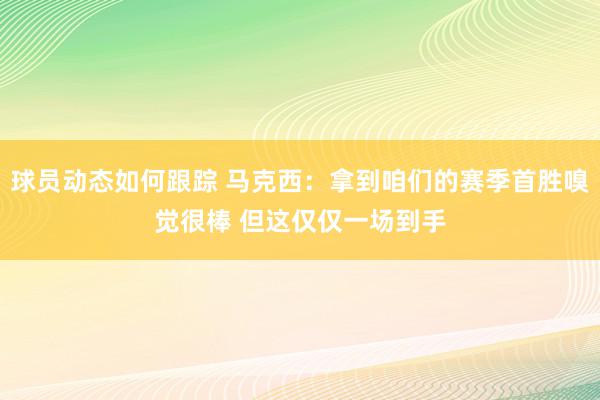 球员动态如何跟踪 马克西：拿到咱们的赛季首胜嗅觉很棒 但这仅仅一场到手