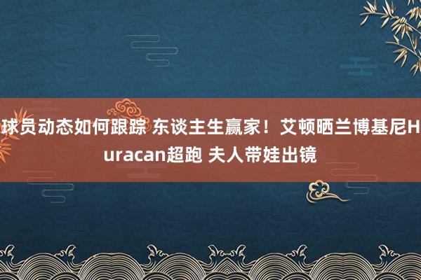 球员动态如何跟踪 东谈主生赢家！艾顿晒兰博基尼Huracan超跑 夫人带娃出镜