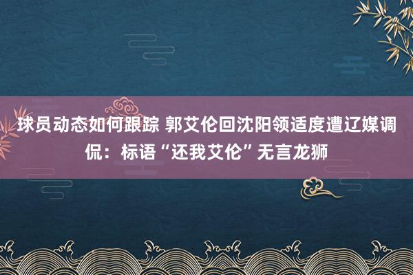 球员动态如何跟踪 郭艾伦回沈阳领适度遭辽媒调侃：标语“还我艾伦”无言龙狮