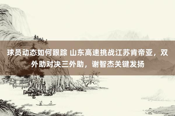 球员动态如何跟踪 山东高速挑战江苏肯帝亚，双外助对决三外助，谢智杰关键发扬