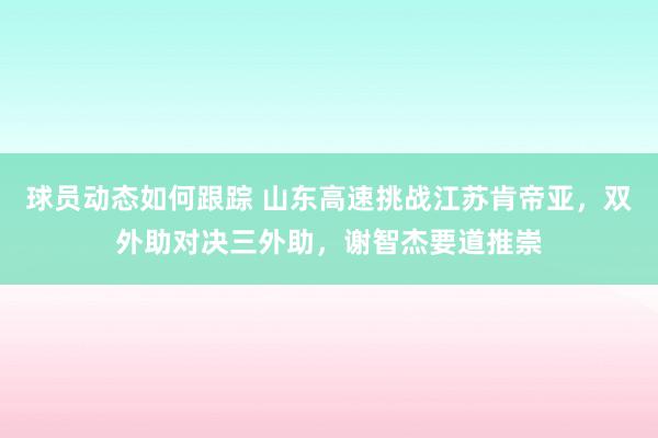 球员动态如何跟踪 山东高速挑战江苏肯帝亚，双外助对决三外助，谢智杰要道推崇