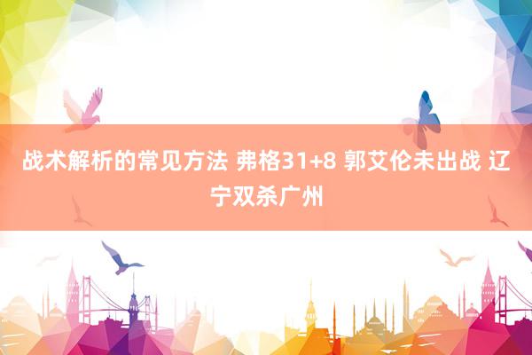 战术解析的常见方法 弗格31+8 郭艾伦未出战 辽宁双杀广州