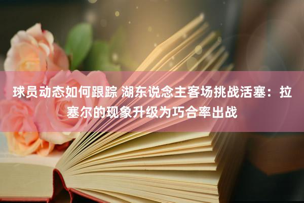 球员动态如何跟踪 湖东说念主客场挑战活塞：拉塞尔的现象升级为巧合率出战