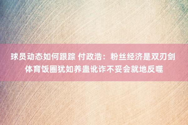 球员动态如何跟踪 付政浩：粉丝经济是双刃剑 体育饭圈犹如养蛊讹诈不妥会就地反噬