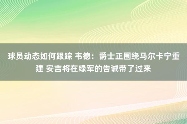 球员动态如何跟踪 韦德：爵士正围绕马尔卡宁重建 安吉将在绿军的告诫带了过来