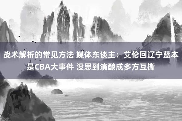 战术解析的常见方法 媒体东谈主：艾伦回辽宁蓝本是CBA大事件 没思到演酿成多方互撕