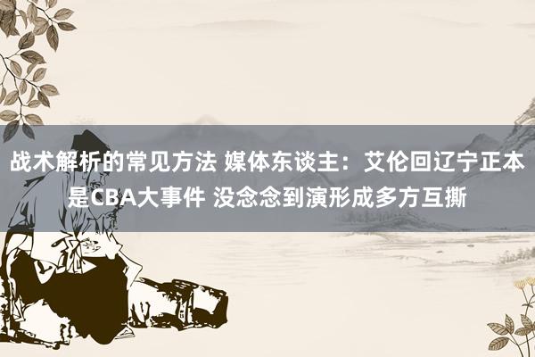 战术解析的常见方法 媒体东谈主：艾伦回辽宁正本是CBA大事件 没念念到演形成多方互撕