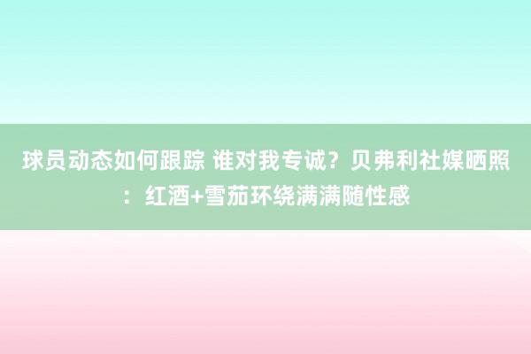 球员动态如何跟踪 谁对我专诚？贝弗利社媒晒照：红酒+雪茄环绕满满随性感