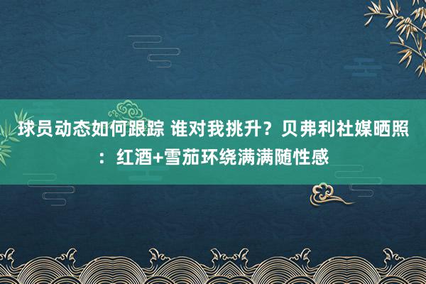 球员动态如何跟踪 谁对我挑升？贝弗利社媒晒照：红酒+雪茄环绕满满随性感