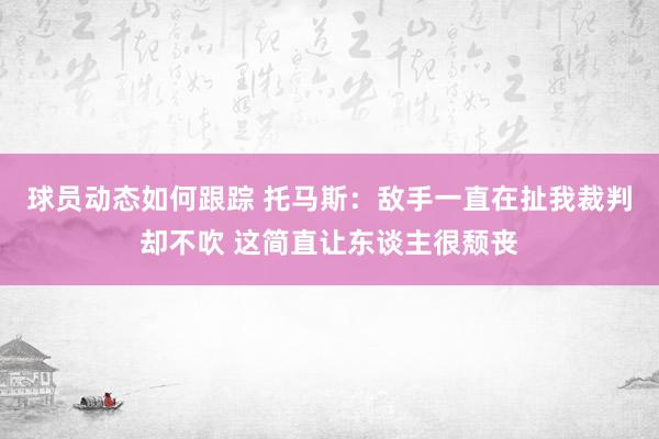 球员动态如何跟踪 托马斯：敌手一直在扯我裁判却不吹 这简直让东谈主很颓丧