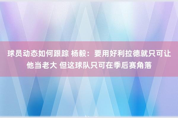 球员动态如何跟踪 杨毅：要用好利拉德就只可让他当老大 但这球队只可在季后赛角落