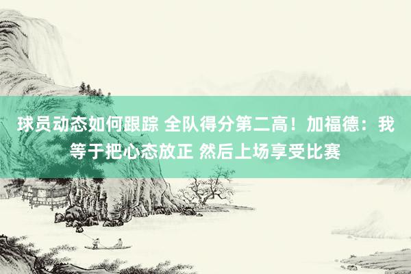 球员动态如何跟踪 全队得分第二高！加福德：我等于把心态放正 然后上场享受比赛