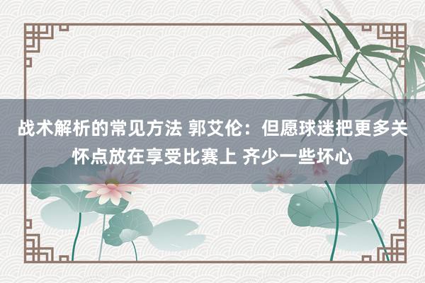 战术解析的常见方法 郭艾伦：但愿球迷把更多关怀点放在享受比赛上 齐少一些坏心