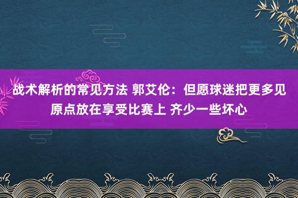 战术解析的常见方法 郭艾伦：但愿球迷把更多见原点放在享受比赛上 齐少一些坏心