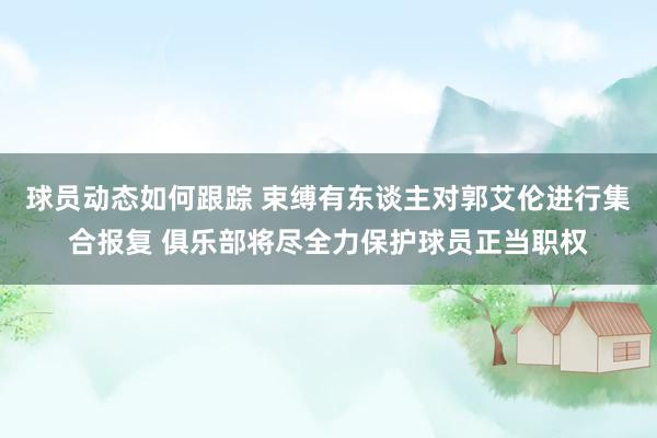 球员动态如何跟踪 束缚有东谈主对郭艾伦进行集合报复 俱乐部将尽全力保护球员正当职权