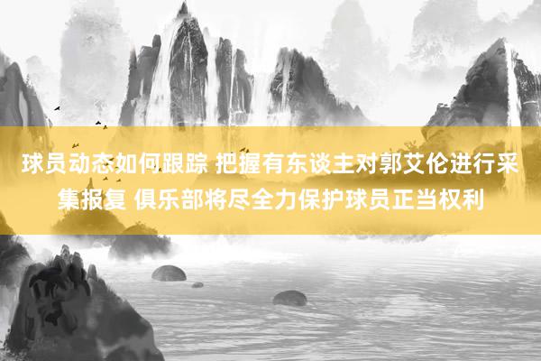 球员动态如何跟踪 把握有东谈主对郭艾伦进行采集报复 俱乐部将尽全力保护球员正当权利