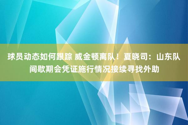 球员动态如何跟踪 威金顿离队！夏晓司：山东队间歇期会凭证施行情况接续寻找外助