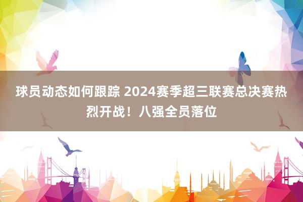 球员动态如何跟踪 2024赛季超三联赛总决赛热烈开战！八强全员落位